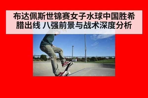 布达佩斯世锦赛女子水球中国胜希腊出线 八强前景与战术深度分析