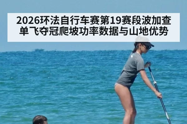 2026环法自行车赛第19赛段波加查单飞夺冠爬坡功率数据与山地优势