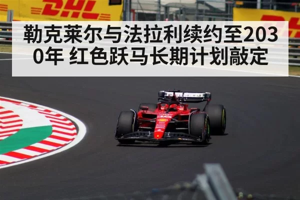 勒克莱尔与法拉利续约至2030年 红色跃马长期计划敲定（aomenhuangguan）