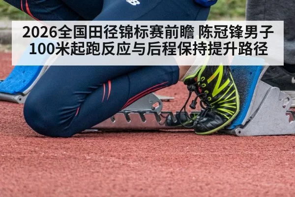 2026全国田径锦标赛前瞻 陈冠锋男子100米起跑反应与后程保持提升路径